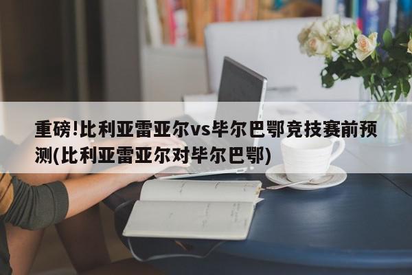 重磅!比利亚雷亚尔vs毕尔巴鄂竞技赛前预测(比利亚雷亚尔对毕尔巴鄂)