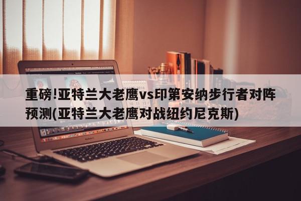 重磅!亚特兰大老鹰vs印第安纳步行者对阵预测(亚特兰大老鹰对战纽约尼克斯)