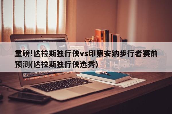 重磅!达拉斯独行侠vs印第安纳步行者赛前预测(达拉斯独行侠选秀)