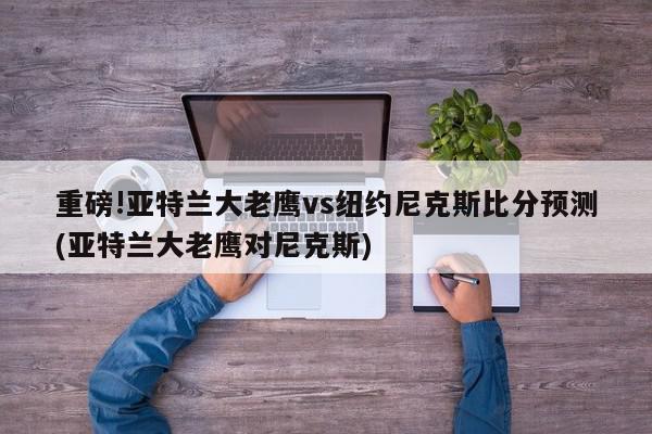 重磅!亚特兰大老鹰vs纽约尼克斯比分预测(亚特兰大老鹰对尼克斯)