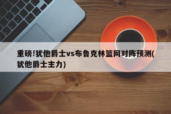 重磅!犹他爵士vs布鲁克林篮网对阵预测(犹他爵士主力)