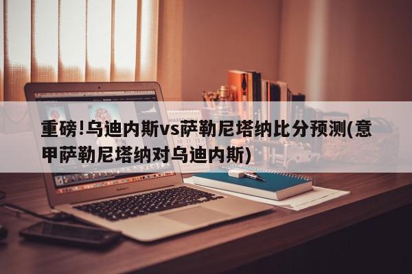 重磅!乌迪内斯vs萨勒尼塔纳比分预测(意甲萨勒尼塔纳对乌迪内斯)