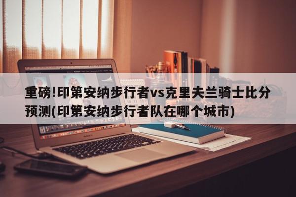 重磅!印第安纳步行者vs克里夫兰骑士比分预测(印第安纳步行者队在哪个城市)