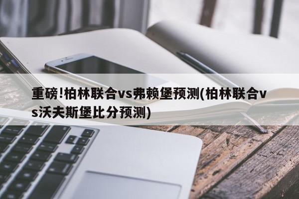 重磅!柏林联合vs弗赖堡预测(柏林联合vs沃夫斯堡比分预测)