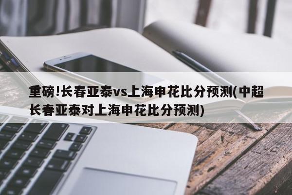 重磅!长春亚泰vs上海申花比分预测(中超长春亚泰对上海申花比分预测)