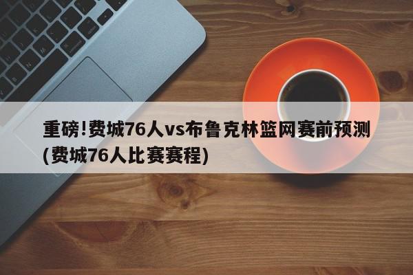 重磅!费城76人vs布鲁克林篮网赛前预测(费城76人比赛赛程)