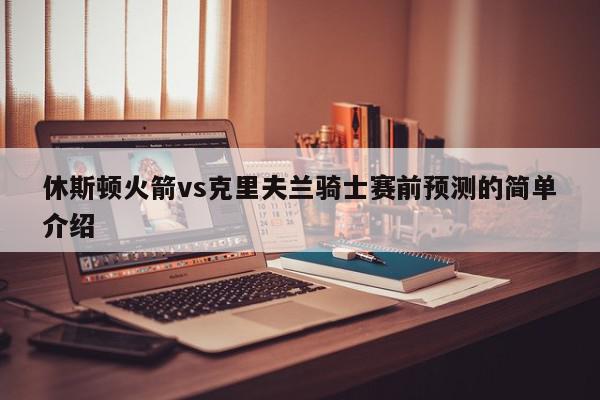 休斯顿火箭vs克里夫兰骑士赛前预测的简单介绍