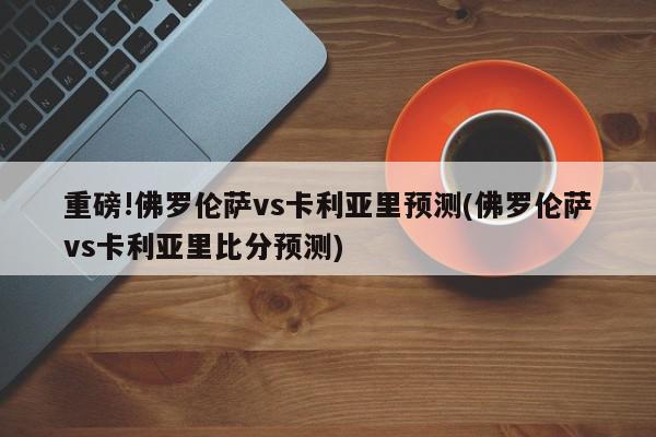 重磅!佛罗伦萨vs卡利亚里预测(佛罗伦萨vs卡利亚里比分预测)