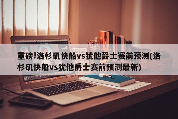 重磅!洛杉矶快船vs犹他爵士赛前预测(洛杉矶快船vs犹他爵士赛前预测最新)