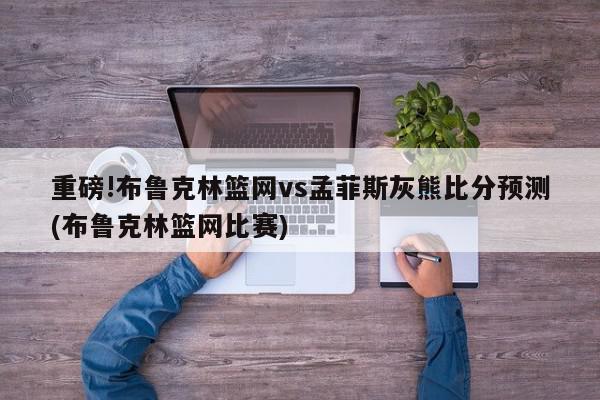 重磅!布鲁克林篮网vs孟菲斯灰熊比分预测(布鲁克林篮网比赛)