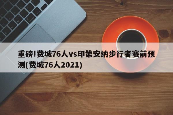 重磅!费城76人vs印第安纳步行者赛前预测(费城76人2021)