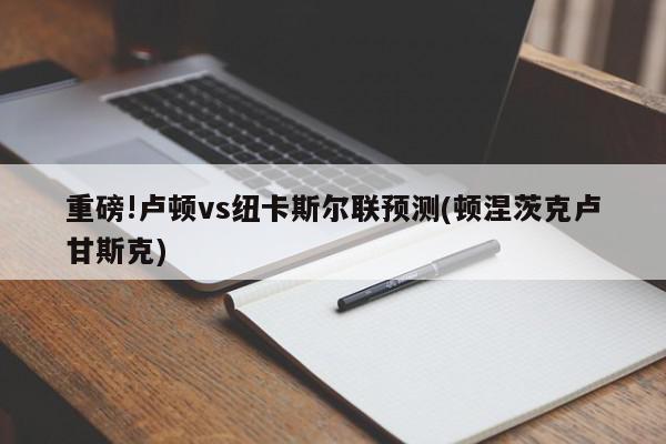 重磅!卢顿vs纽卡斯尔联预测(顿涅茨克卢甘斯克)