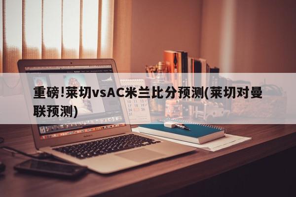 重磅!莱切vsAC米兰比分预测(莱切对曼联预测)