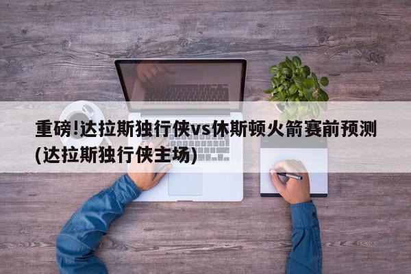 重磅!达拉斯独行侠vs休斯顿火箭赛前预测(达拉斯独行侠主场)