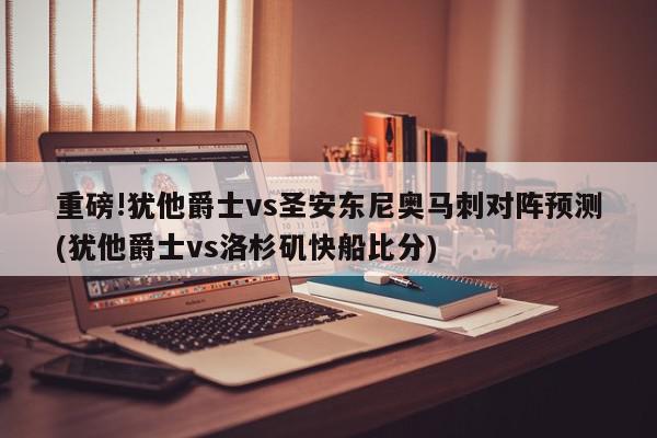 重磅!犹他爵士vs圣安东尼奥马刺对阵预测(犹他爵士vs洛杉矶快船比分)