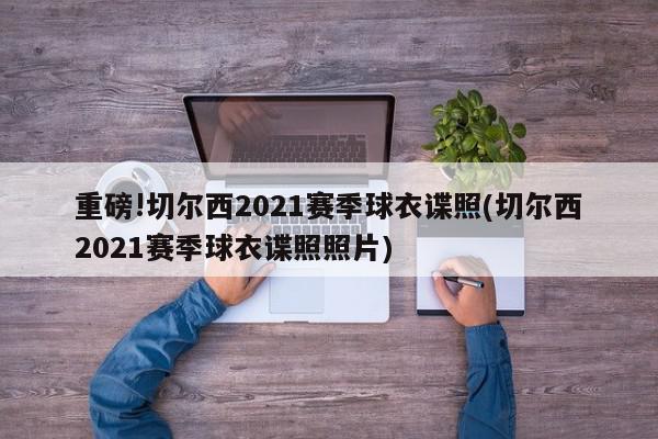 重磅!切尔西2021赛季球衣谍照(切尔西2021赛季球衣谍照照片)