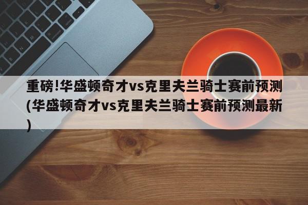 重磅!华盛顿奇才vs克里夫兰骑士赛前预测(华盛顿奇才vs克里夫兰骑士赛前预测最新)