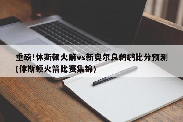 重磅!休斯顿火箭vs新奥尔良鹈鹕比分预测(休斯顿火箭比赛集锦)