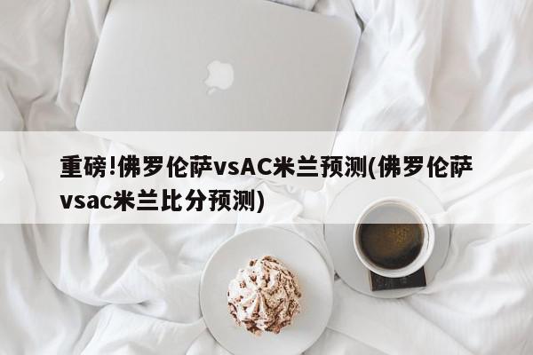 重磅!佛罗伦萨vsAC米兰预测(佛罗伦萨vsac米兰比分预测)