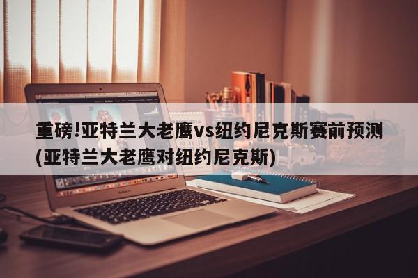 重磅!亚特兰大老鹰vs纽约尼克斯赛前预测(亚特兰大老鹰对纽约尼克斯)