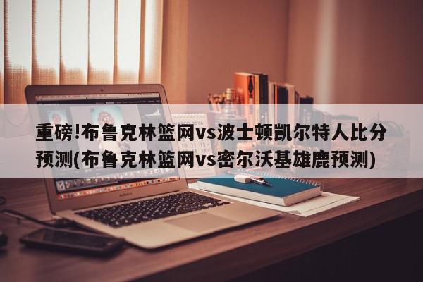 重磅!布鲁克林篮网vs波士顿凯尔特人比分预测(布鲁克林篮网vs密尔沃基雄鹿预测)