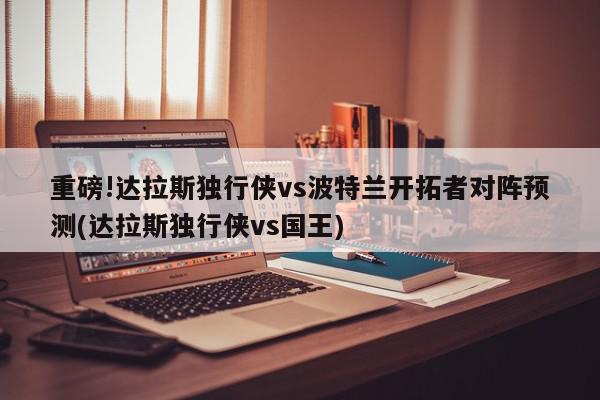 重磅!达拉斯独行侠vs波特兰开拓者对阵预测(达拉斯独行侠vs国王)