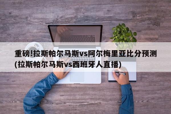 重磅!拉斯帕尔马斯vs阿尔梅里亚比分预测(拉斯帕尔马斯vs西班牙人直播)