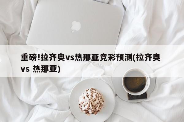 重磅!拉齐奥vs热那亚竞彩预测(拉齐奥 vs 热那亚)