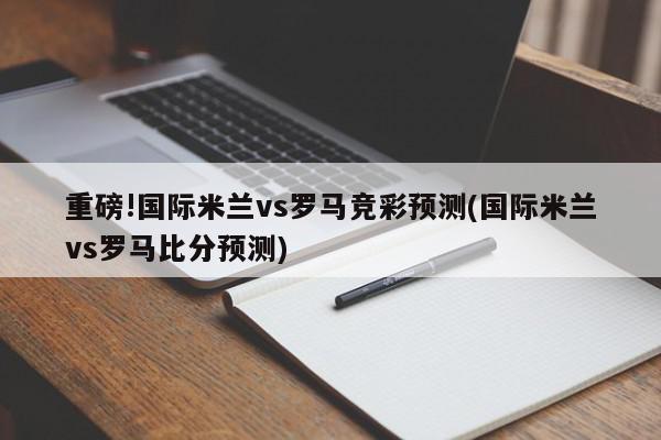 重磅!国际米兰vs罗马竞彩预测(国际米兰vs罗马比分预测)