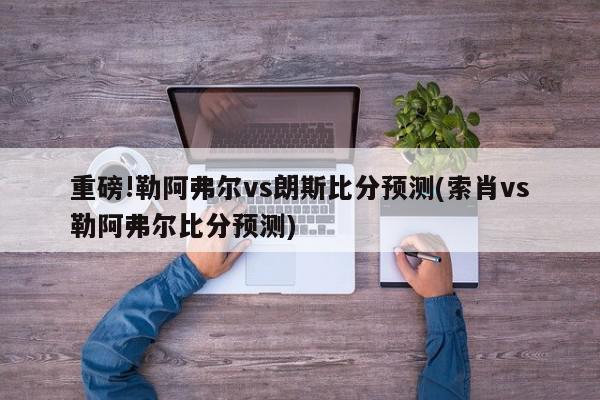 重磅!勒阿弗尔vs朗斯比分预测(索肖vs勒阿弗尔比分预测)