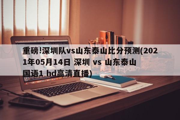 重磅!深圳队vs山东泰山比分预测(2021年05月14日 深圳 vs 山东泰山 国语1 hd高清直播)