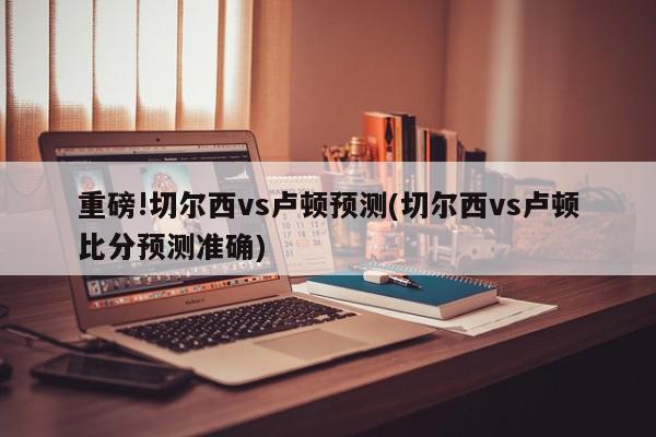 重磅!切尔西vs卢顿预测(切尔西vs卢顿比分预测准确)