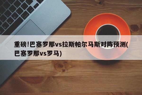 重磅!巴塞罗那vs拉斯帕尔马斯对阵预测(巴塞罗那vs罗马)